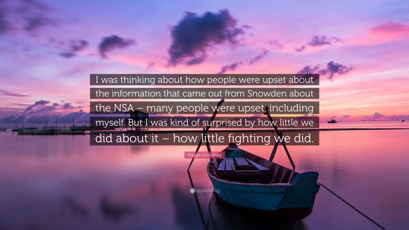 Maggie Gyllenhaal Quote: “I was thinking about how people were upset about the information that came out from Snowden about the NSA – many people were upset, including myself. But I was kind of surprised by how little we did about it – how little fighting we did.”