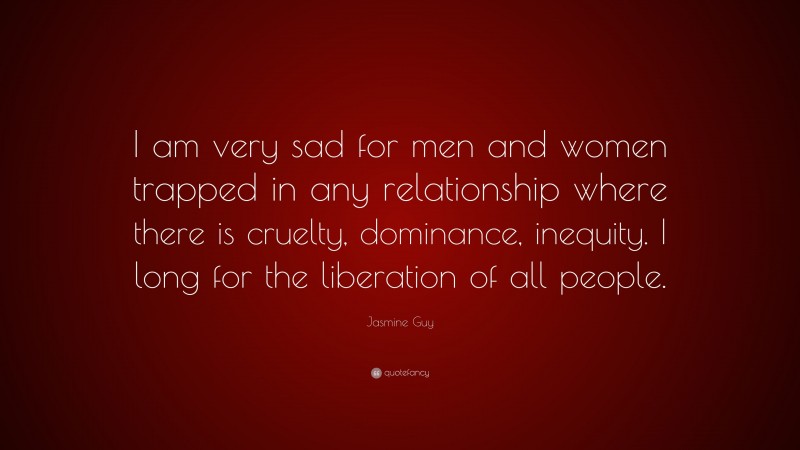 Jasmine Guy Quote: “I am very sad for men and women trapped in any relationship where there is cruelty, dominance, inequity. I long for the liberation of all people.”