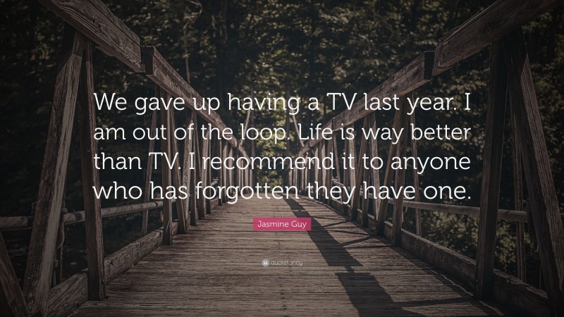 Jasmine Guy Quote: “We gave up having a TV last year. I am out of the loop. Life is way better than TV. I recommend it to anyone who has forgotten they have one.”