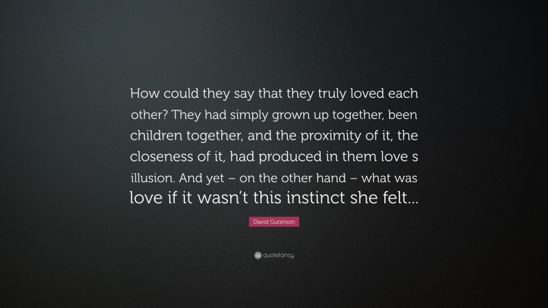 David Guterson Quote: “How could they say that they truly loved each other? They had simply grown up together, been children together, and the proximity of it, the closeness of it, had produced in them love s illusion. And yet – on the other hand – what was love if it wasn’t this instinct she felt...”