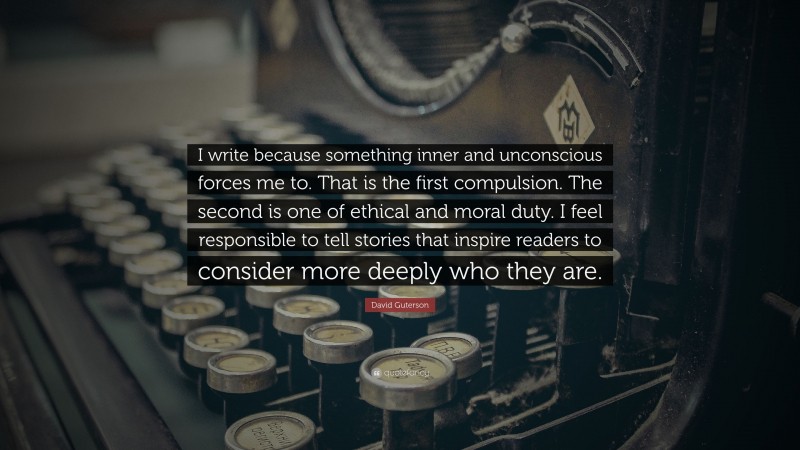 David Guterson Quote: “I write because something inner and unconscious forces me to. That is the first compulsion. The second is one of ethical and moral duty. I feel responsible to tell stories that inspire readers to consider more deeply who they are.”