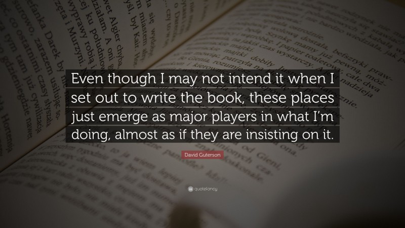 David Guterson Quote: “Even though I may not intend it when I set out to write the book, these places just emerge as major players in what I’m doing, almost as if they are insisting on it.”