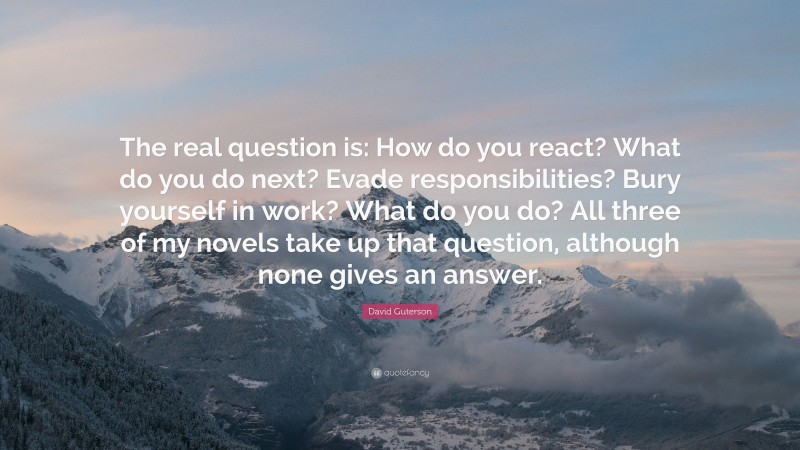 David Guterson Quote: “The real question is: How do you react? What do you do next? Evade responsibilities? Bury yourself in work? What do you do? All three of my novels take up that question, although none gives an answer.”