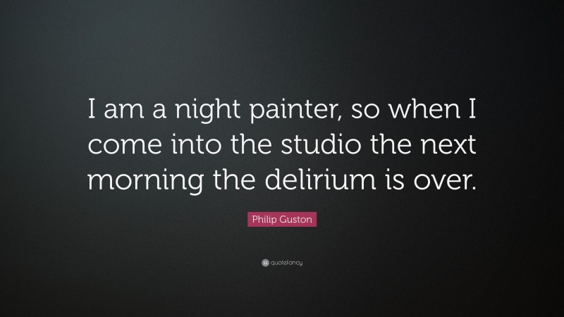 Philip Guston Quote: “I am a night painter, so when I come into the studio the next morning the delirium is over.”