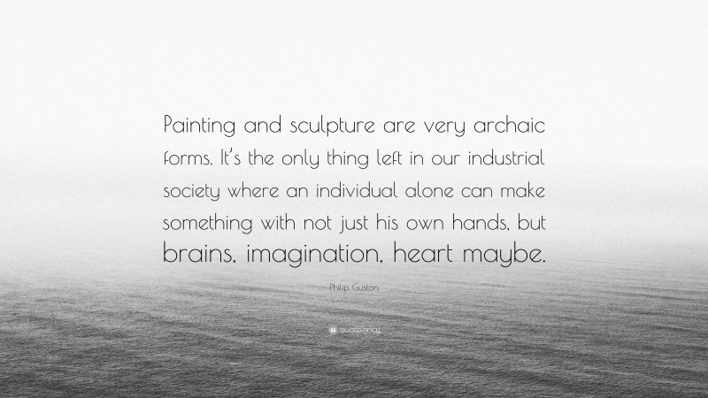 Philip Guston Quote: “Painting and sculpture are very archaic forms. It’s the only thing left in our industrial society where an individual alone can make something with not just his own hands, but brains, imagination, heart maybe.”