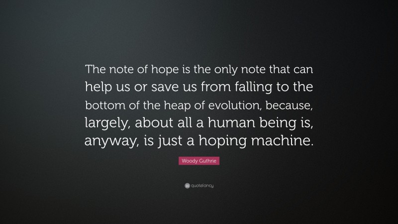 Woody Guthrie Quote: “The note of hope is the only note that can help us or save us from falling to the bottom of the heap of evolution, because, largely, about all a human being is, anyway, is just a hoping machine.”