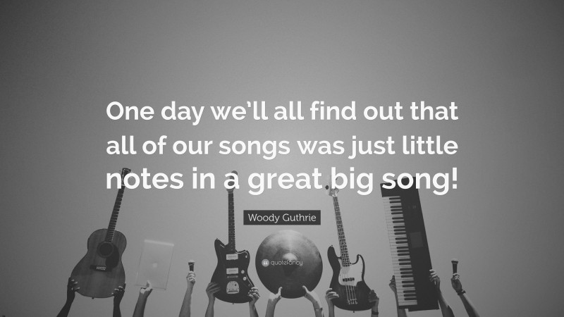 Woody Guthrie Quote: “One day we’ll all find out that all of our songs was just little notes in a great big song!”