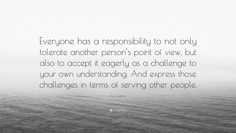 Arlo Guthrie Quote: “Everyone has a responsibility to not only tolerate another person’s point of view, but also to accept it eagerly as a challenge to your own understanding. And express those challenges in terms of serving other people.”