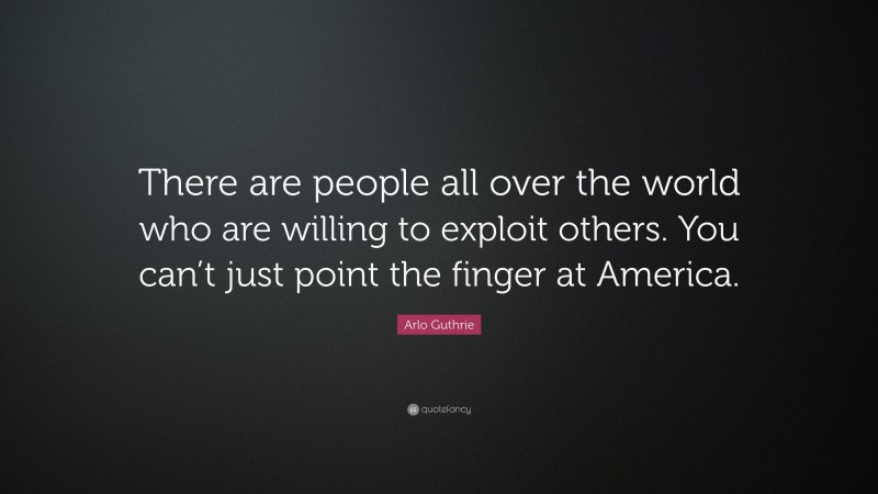 Arlo Guthrie Quote: “There are people all over the world who are willing to exploit others. You can’t just point the finger at America.”