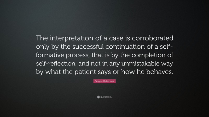 Jürgen Habermas Quote: “The interpretation of a case is corroborated only by the successful continuation of a self-formative process, that is by the completion of self-reflection, and not in any unmistakable way by what the patient says or how he behaves.”