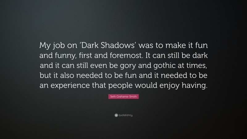 Seth Grahame-Smith Quote: “My job on ‘Dark Shadows’ was to make it fun and funny, first and foremost. It can still be dark and it can still even be gory and gothic at times, but it also needed to be fun and it needed to be an experience that people would enjoy having.”