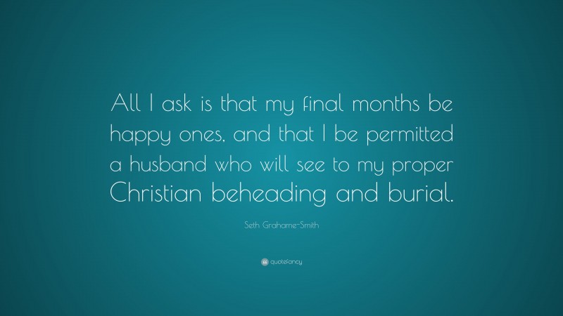 Seth Grahame-Smith Quote: “All I ask is that my final months be happy ones, and that I be permitted a husband who will see to my proper Christian beheading and burial.”