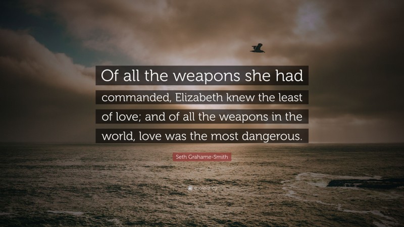 Seth Grahame-Smith Quote: “Of all the weapons she had commanded, Elizabeth knew the least of love; and of all the weapons in the world, love was the most dangerous.”