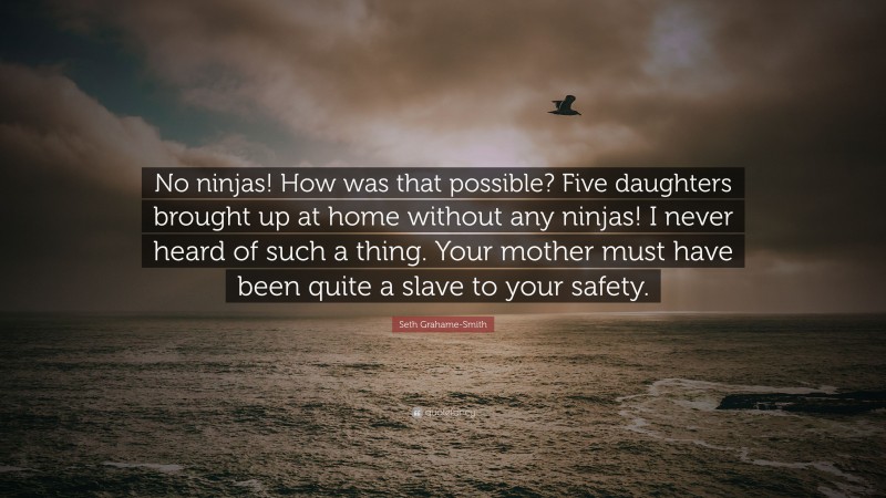 Seth Grahame-Smith Quote: “No ninjas! How was that possible? Five daughters brought up at home without any ninjas! I never heard of such a thing. Your mother must have been quite a slave to your safety.”