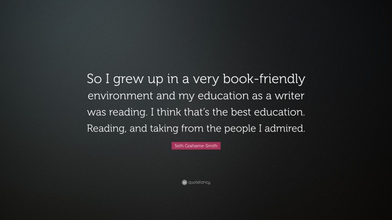 Seth Grahame-Smith Quote: “So I grew up in a very book-friendly environment and my education as a writer was reading. I think that’s the best education. Reading, and taking from the people I admired.”