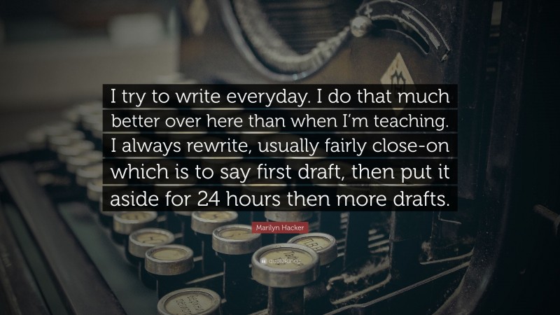 Marilyn Hacker Quote: “I try to write everyday. I do that much better over here than when I’m teaching. I always rewrite, usually fairly close-on which is to say first draft, then put it aside for 24 hours then more drafts.”