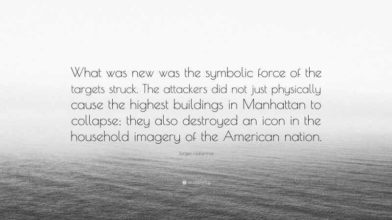 Jürgen Habermas Quote: “What was new was the symbolic force of the targets struck. The attackers did not just physically cause the highest buildings in Manhattan to collapse; they also destroyed an icon in the household imagery of the American nation.”