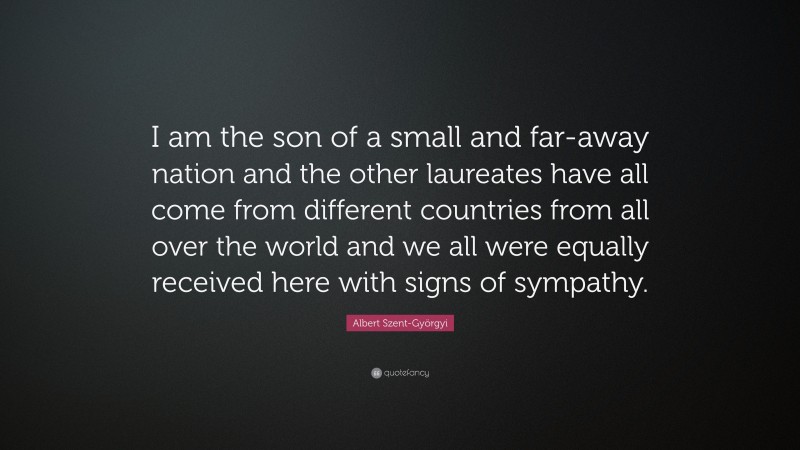 Albert Szent-Györgyi Quote: “I am the son of a small and far-away nation and the other laureates have all come from different countries from all over the world and we all were equally received here with signs of sympathy.”