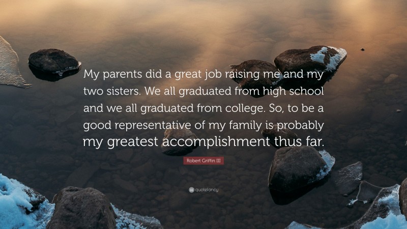 Robert Griffin III Quote: “My parents did a great job raising me and my two sisters. We all graduated from high school and we all graduated from college. So, to be a good representative of my family is probably my greatest accomplishment thus far.”