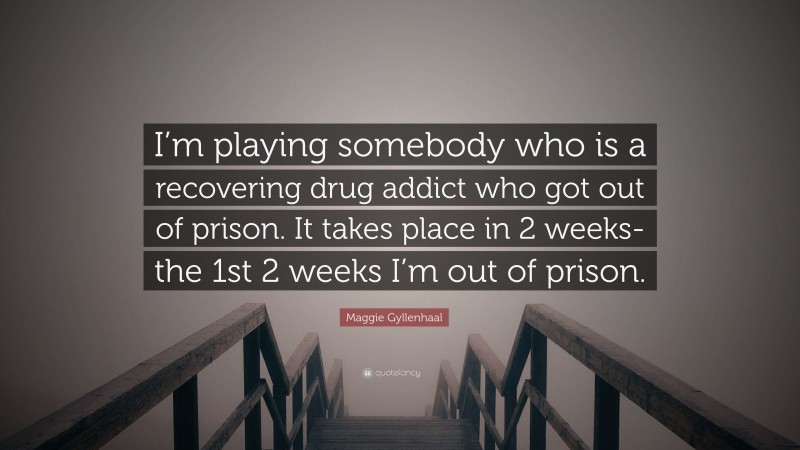 Maggie Gyllenhaal Quote: “I’m playing somebody who is a recovering drug addict who got out of prison. It takes place in 2 weeks-the 1st 2 weeks I’m out of prison.”