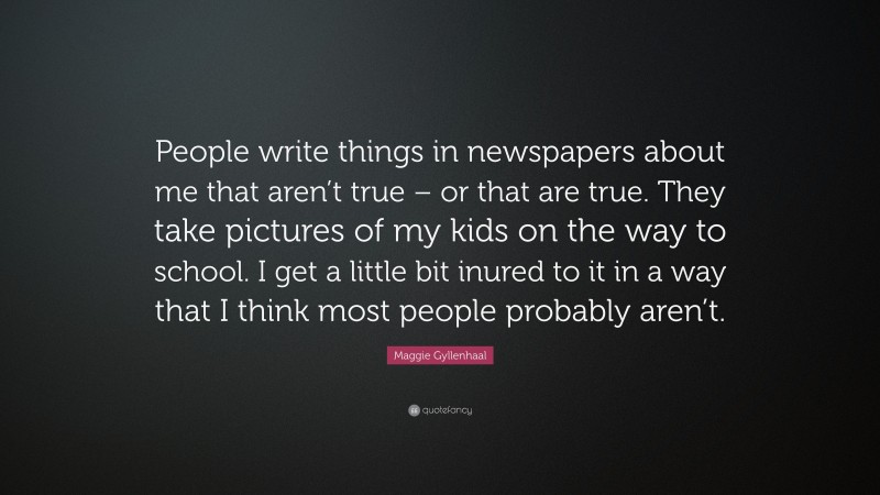 Maggie Gyllenhaal Quote: “People write things in newspapers about me that aren’t true – or that are true. They take pictures of my kids on the way to school. I get a little bit inured to it in a way that I think most people probably aren’t.”