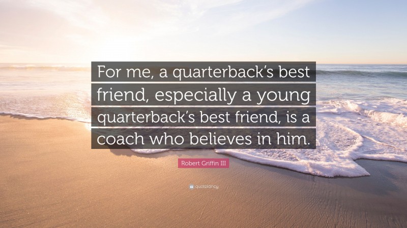 Robert Griffin III Quote: “For me, a quarterback’s best friend, especially a young quarterback’s best friend, is a coach who believes in him.”