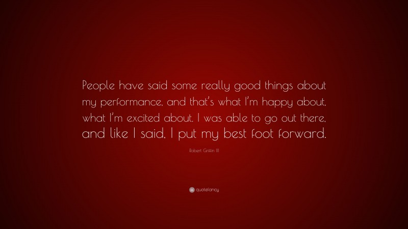 Robert Griffin III Quote: “People have said some really good things about my performance, and that’s what I’m happy about, what I’m excited about. I was able to go out there, and like I said, I put my best foot forward.”