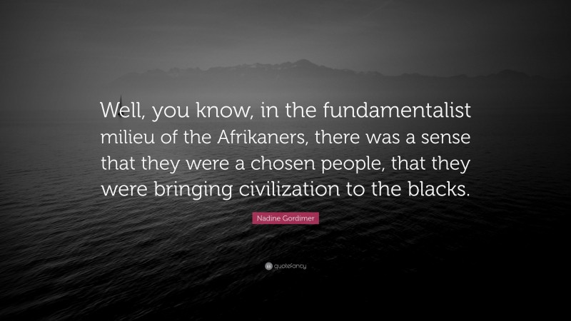 Nadine Gordimer Quote: “Well, you know, in the fundamentalist milieu of the Afrikaners, there was a sense that they were a chosen people, that they were bringing civilization to the blacks.”
