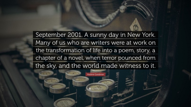 Nadine Gordimer Quote: “September 2001. A sunny day in New York. Many of us who are writers were at work on the transformation of life into a poem, story, a chapter of a novel, when terror pounced from the sky, and the world made witness to it.”