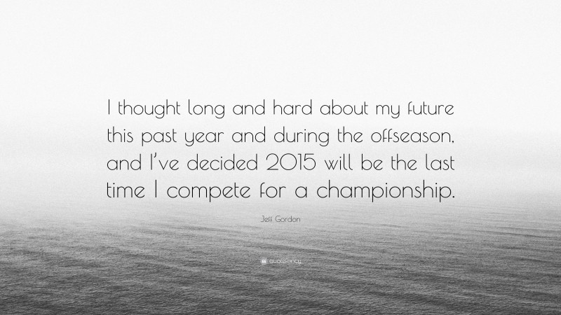 Jeff Gordon Quote: “I thought long and hard about my future this past year and during the offseason, and I’ve decided 2015 will be the last time I compete for a championship.”