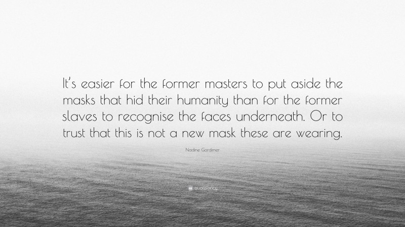 Nadine Gordimer Quote: “It’s easier for the former masters to put aside the masks that hid their humanity than for the former slaves to recognise the faces underneath. Or to trust that this is not a new mask these are wearing.”