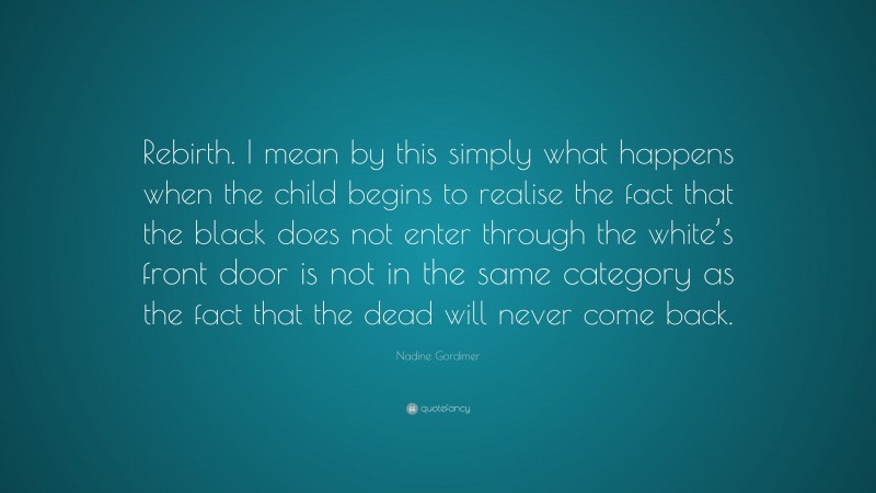 Nadine Gordimer Quote: “Rebirth. I mean by this simply what happens when the child begins to realise the fact that the black does not enter through the white’s front door is not in the same category as the fact that the dead will never come back.”