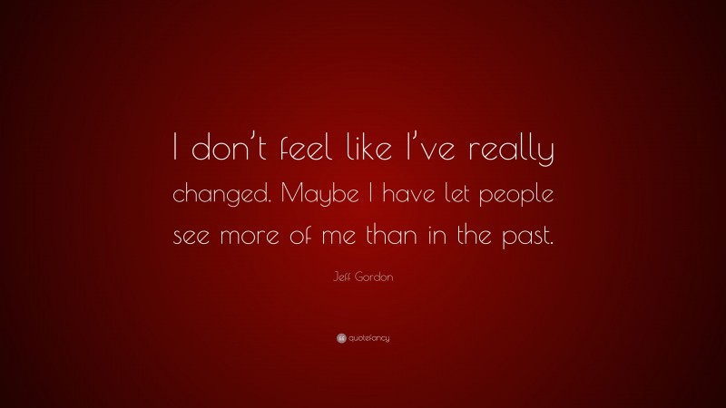 Jeff Gordon Quote: “I don’t feel like I’ve really changed. Maybe I have let people see more of me than in the past.”