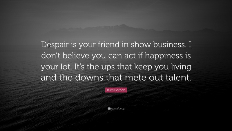 Ruth Gordon Quote: “Despair is your friend in show business. I don’t believe you can act if happiness is your lot. It’s the ups that keep you living and the downs that mete out talent.”