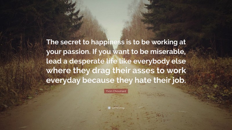 Yvon Chouinard Quote: “The secret to happiness is to be working at your passion. If you want to be miserable, lead a desperate life like everybody else where they drag their asses to work everyday because they hate their job.”