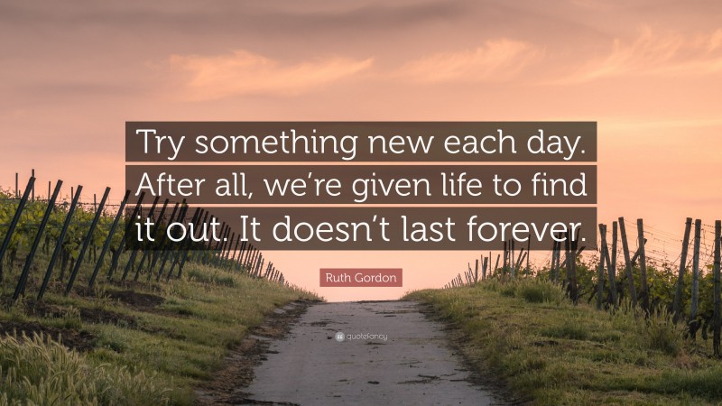 Ruth Gordon Quote: “Try something new each day. After all, we’re given life to find it out. It doesn’t last forever.”