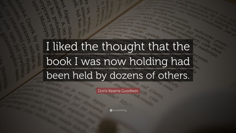 Doris Kearns Goodwin Quote: “I liked the thought that the book I was now holding had been held by dozens of others.”