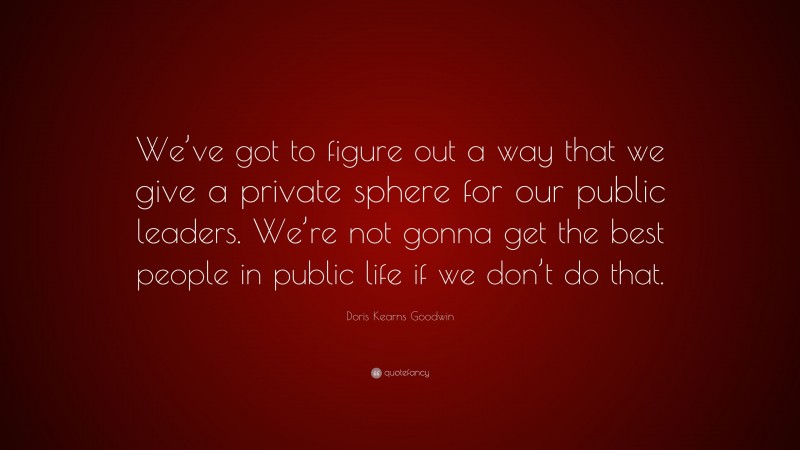 Doris Kearns Goodwin Quote: “We’ve got to figure out a way that we give a private sphere for our public leaders. We’re not gonna get the best people in public life if we don’t do that.”