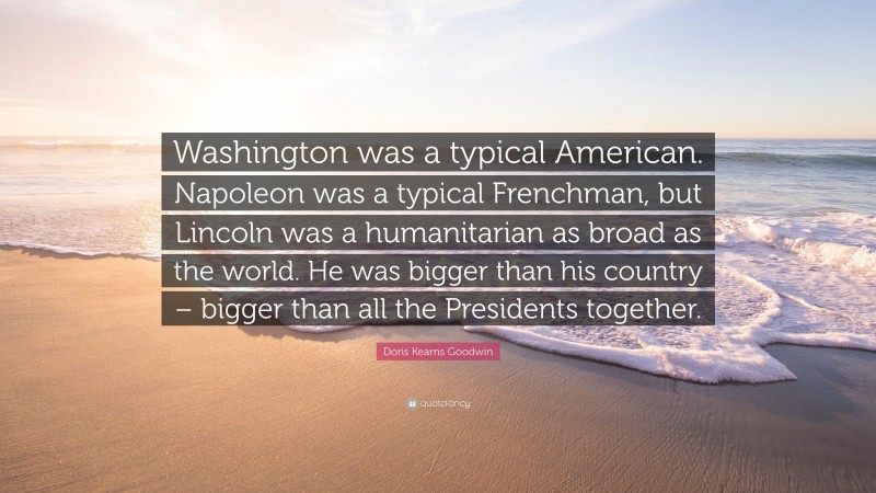 Doris Kearns Goodwin Quote: “Washington was a typical American. Napoleon was a typical Frenchman, but Lincoln was a humanitarian as broad as the world. He was bigger than his country – bigger than all the Presidents together.”