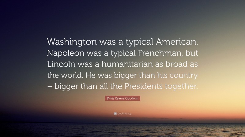 Doris Kearns Goodwin Quote: “Washington was a typical American. Napoleon was a typical Frenchman, but Lincoln was a humanitarian as broad as the world. He was bigger than his country – bigger than all the Presidents together.”