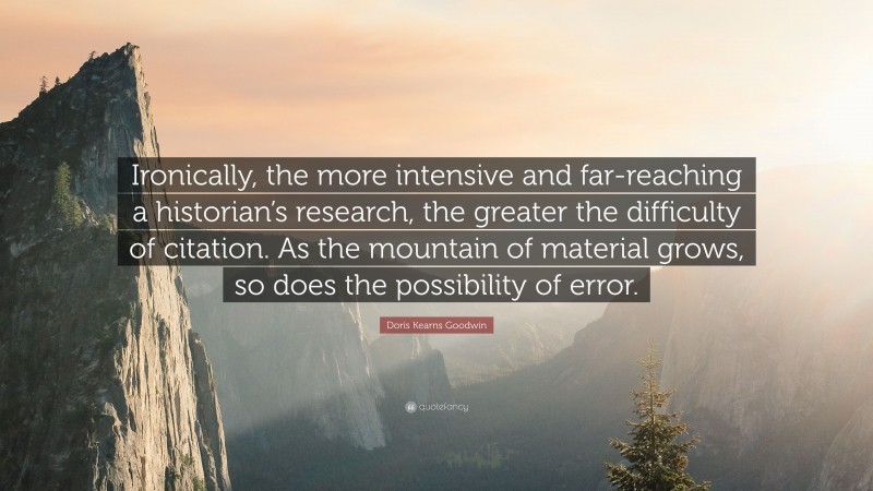 Doris Kearns Goodwin Quote: “Ironically, the more intensive and far-reaching a historian’s research, the greater the difficulty of citation. As the mountain of material grows, so does the possibility of error.”