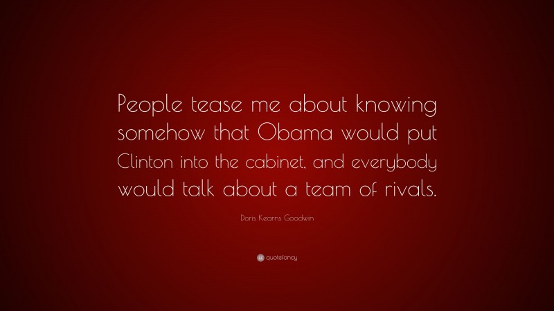 Doris Kearns Goodwin Quote: “People tease me about knowing somehow that Obama would put Clinton into the cabinet, and everybody would talk about a team of rivals.”