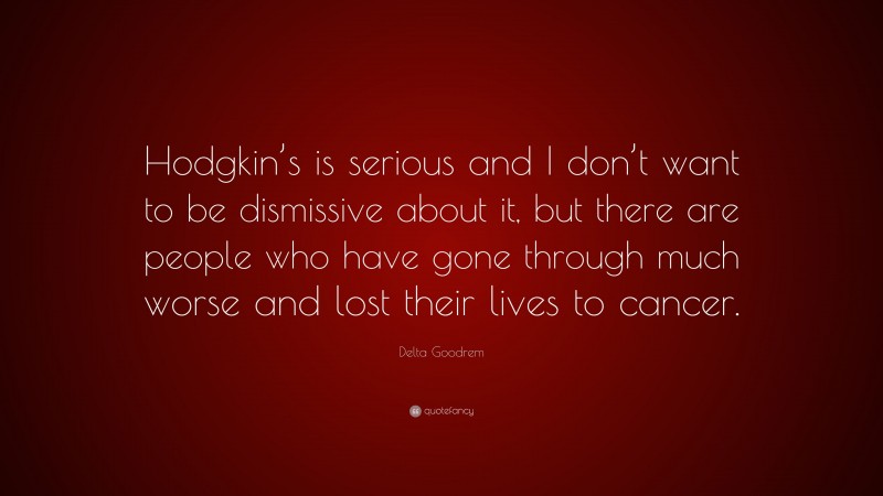 Delta Goodrem Quote: “Hodgkin’s is serious and I don’t want to be dismissive about it, but there are people who have gone through much worse and lost their lives to cancer.”