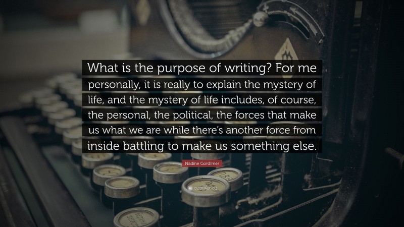 Nadine Gordimer Quote: “What is the purpose of writing? For me personally, it is really to explain the mystery of life, and the mystery of life includes, of course, the personal, the political, the forces that make us what we are while there’s another force from inside battling to make us something else.”