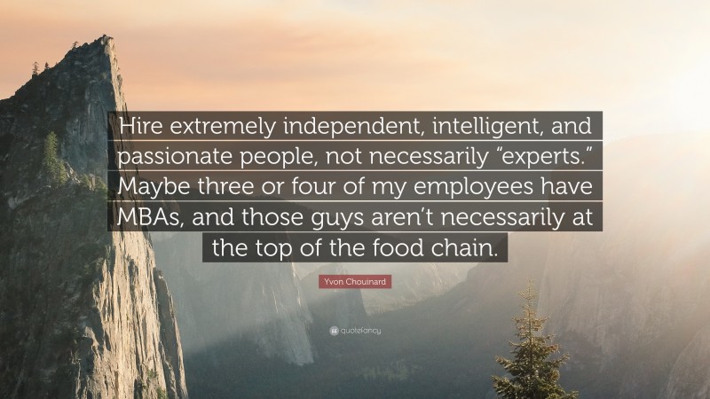 Yvon Chouinard Quote: “Hire extremely independent, intelligent, and passionate people, not necessarily “experts.” Maybe three or four of my employees have MBAs, and those guys aren’t necessarily at the top of the food chain.”