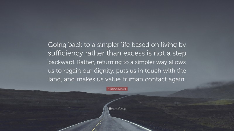 Yvon Chouinard Quote: “Going back to a simpler life based on living by sufficiency rather than excess is not a step backward. Rather, returning to a simpler way allows us to regain our dignity, puts us in touch with the land, and makes us value human contact again.”