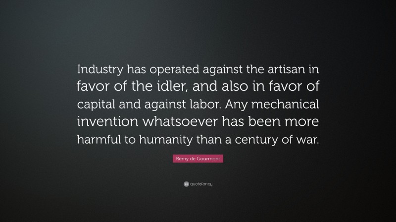 Remy de Gourmont Quote: “Industry has operated against the artisan in favor of the idler, and also in favor of capital and against labor. Any mechanical invention whatsoever has been more harmful to humanity than a century of war.”