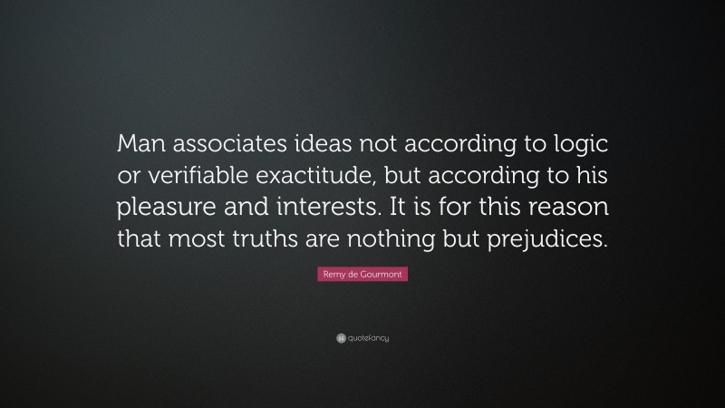 Remy de Gourmont Quote: “Man associates ideas not according to logic or verifiable exactitude, but according to his pleasure and interests. It is for this reason that most truths are nothing but prejudices.”