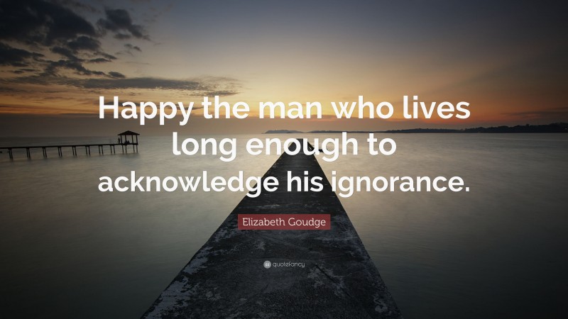 Elizabeth Goudge Quote: “Happy the man who lives long enough to acknowledge his ignorance.”