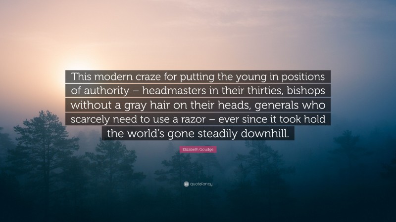 Elizabeth Goudge Quote: “This modern craze for putting the young in positions of authority – headmasters in their thirties, bishops without a gray hair on their heads, generals who scarcely need to use a razor – ever since it took hold the world’s gone steadily downhill.”